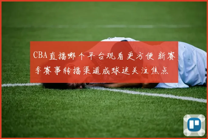 CBA直播哪个平台观看更方便 新赛季赛事转播渠道成球迷关注焦点