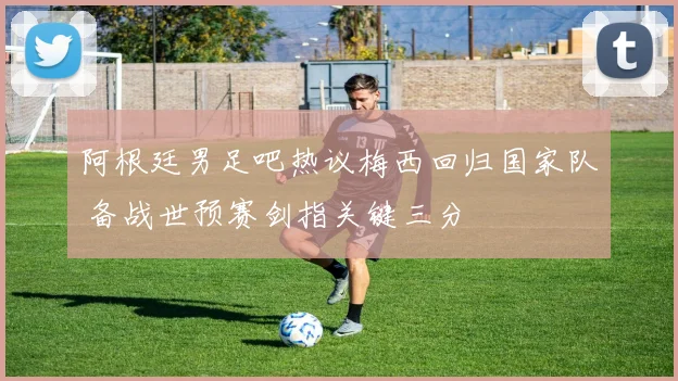 阿根廷男足吧热议梅西回归国家队 备战世预赛剑指关键三分