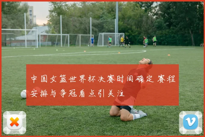 中国女篮世界杯决赛时间确定 赛程安排与争冠看点引关注