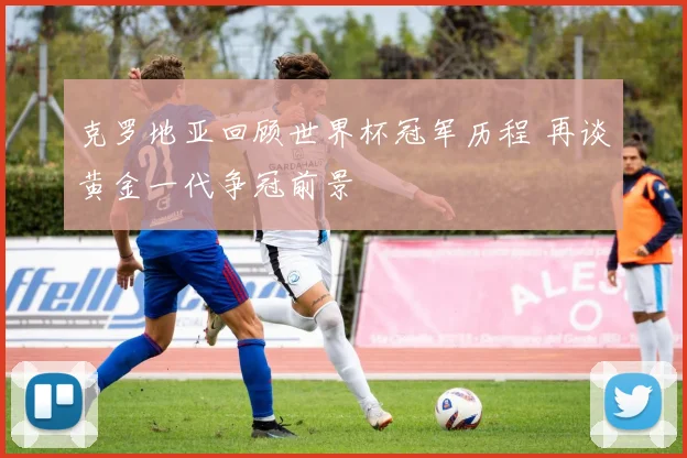 克罗地亚回顾世界杯冠军历程 再谈黄金一代争冠前景