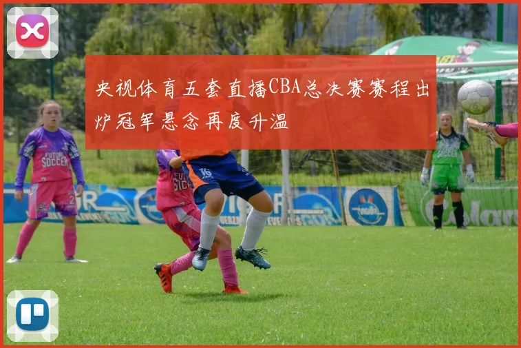 央视体育五套直播CBA总决赛赛程出炉冠军悬念再度升温