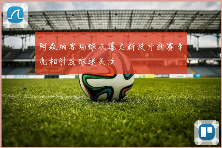 阿森纳客场球衣曝光新设计新赛季亮相引发球迷关注