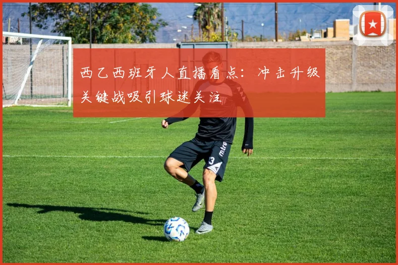 西乙西班牙人直播看点：冲击升级关键战吸引球迷关注