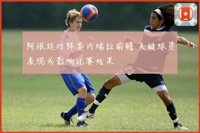 阿根廷对阵委内瑞拉前瞻 关键球员表现或影响比赛结果