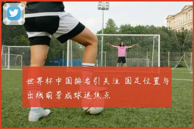 世界杯中国排名引关注 国足位置与出线前景成球迷焦点