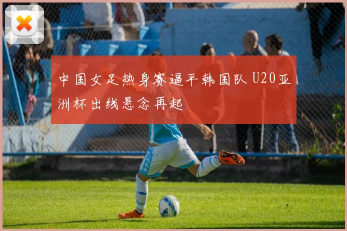 中国女足热身赛逼平韩国队 U20亚洲杯出线悬念再起
