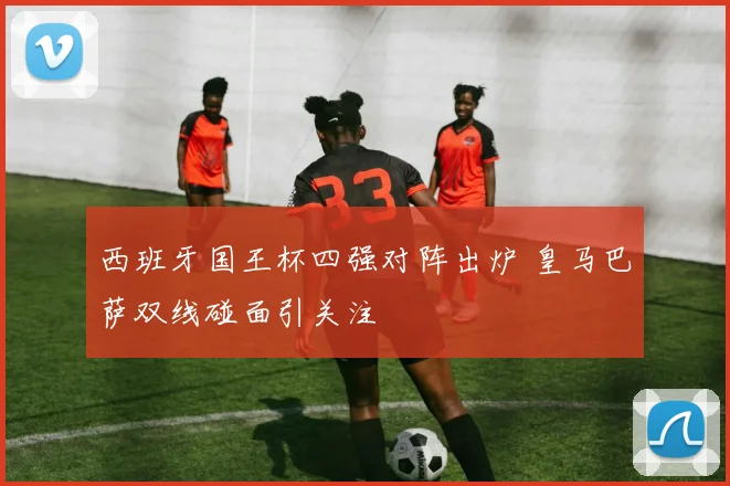 西班牙国王杯四强对阵出炉 皇马巴萨双线碰面引关注