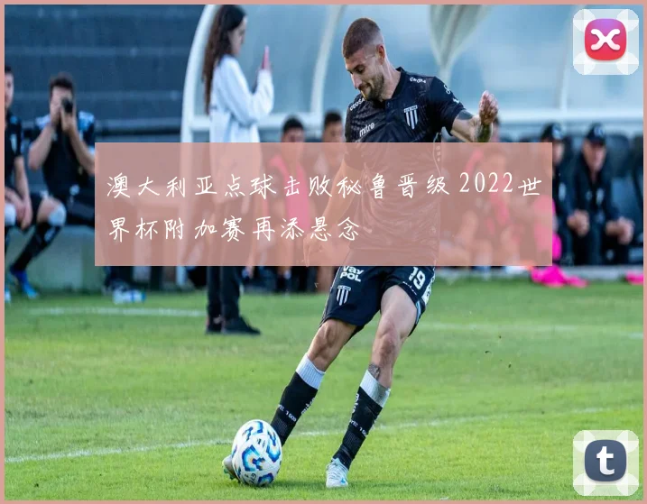 澳大利亚点球击败秘鲁晋级 2022世界杯附加赛再添悬念