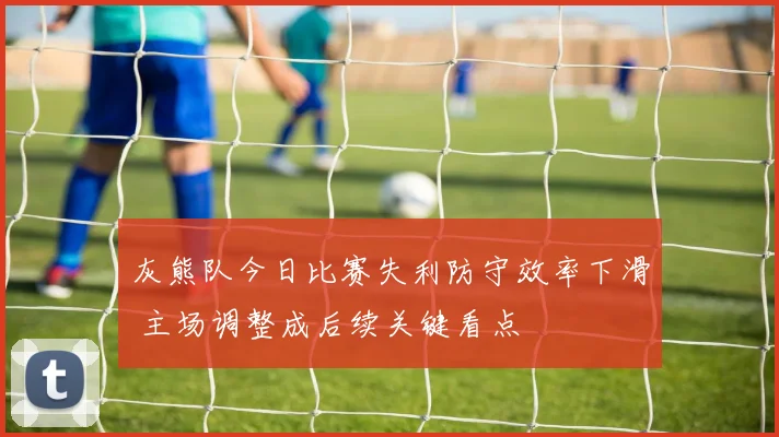 灰熊队今日比赛失利防守效率下滑 主场调整成后续关键看点