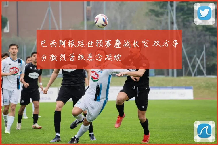 巴西阿根廷世预赛鏖战收官 双方争分激烈晋级悬念延续