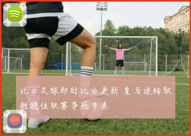 比分足球即时比分更新 皇马逆转取胜稳住联赛争冠节奏