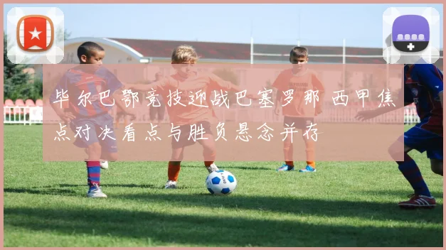 毕尔巴鄂竞技迎战巴塞罗那 西甲焦点对决看点与胜负悬念并存