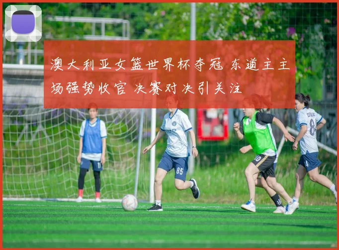 澳大利亚女篮世界杯夺冠 东道主主场强势收官 决赛对决引关注