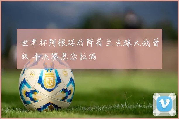 世界杯阿根廷对阵荷兰点球大战晋级 半决赛悬念拉满