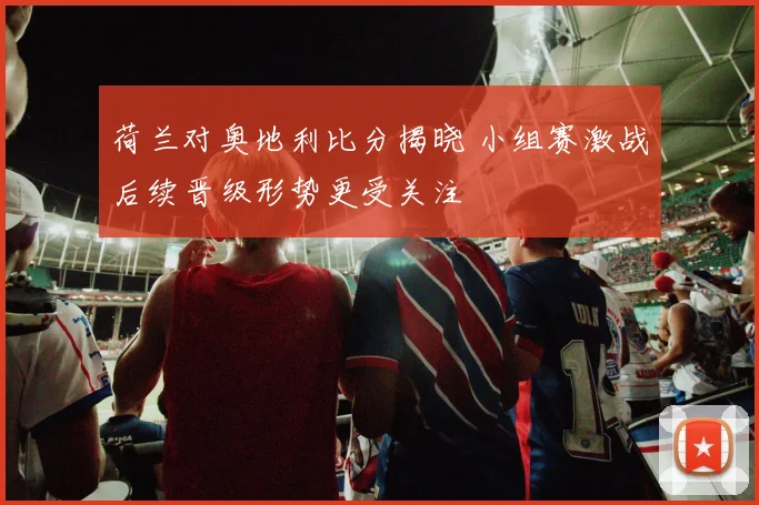 荷兰对奥地利比分揭晓 小组赛激战后续晋级形势更受关注
