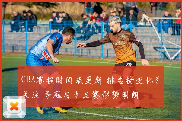 CBA赛程时间表更新 排名榜变化引关注 争冠与季后赛形势明朗
