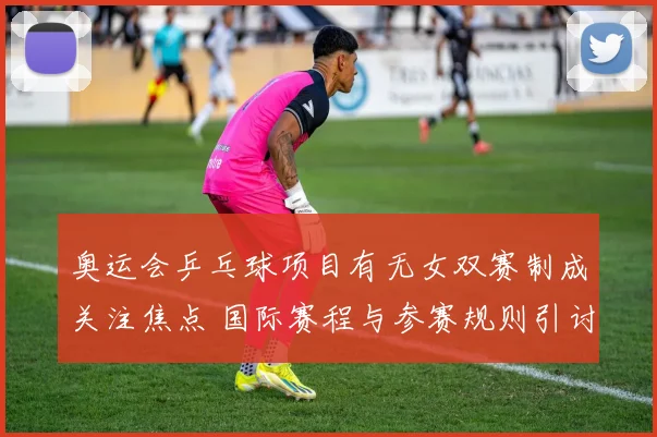 奥运会乒乓球项目有无女双赛制成关注焦点 国际赛程与参赛规则引讨论