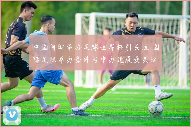 中国何时举办足球世界杯引关注 国际足联举办条件与申办进展受关注