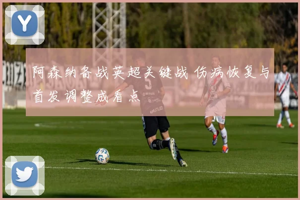 阿森纳备战英超关键战 伤病恢复与首发调整成看点