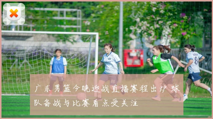 广东男篮今晚迎战直播赛程出炉 球队备战与比赛看点受关注