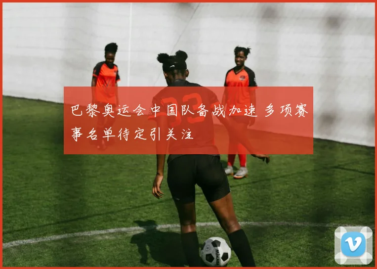巴黎奥运会中国队备战加速 多项赛事名单待定引关注