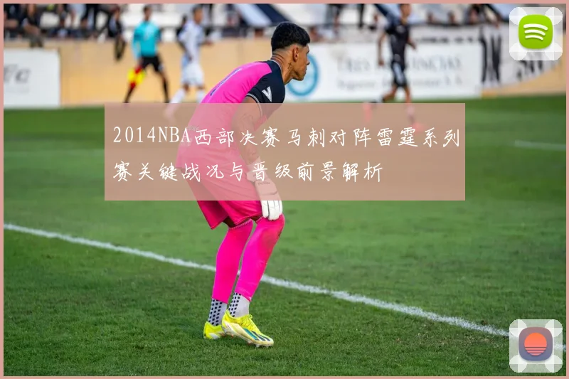 2014NBA西部决赛马刺对阵雷霆系列赛关键战况与晋级前景解析