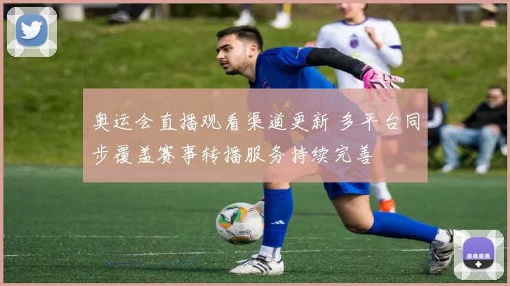 奥运会直播观看渠道更新 多平台同步覆盖赛事转播服务持续完善