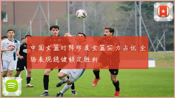 中国女篮对阵印度女篮实力占优 全场表现稳健锁定胜利