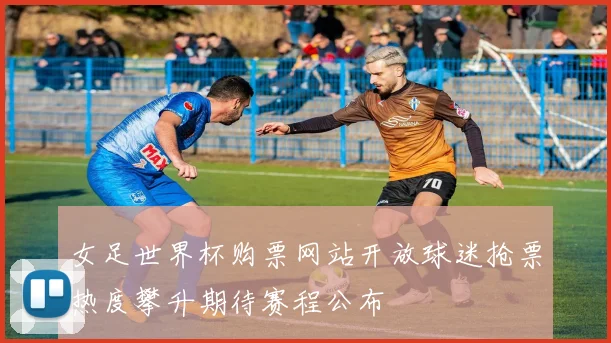 女足世界杯购票网站开放球迷抢票热度攀升期待赛程公布