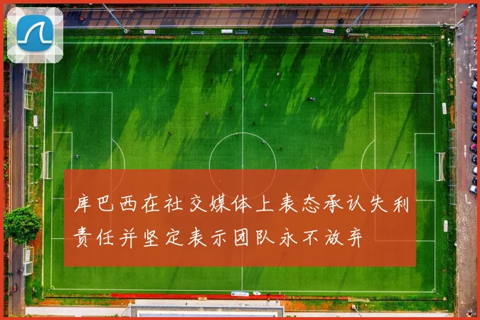 库巴西在社交媒体上表态承认失利责任并坚定表示团队永不放弃