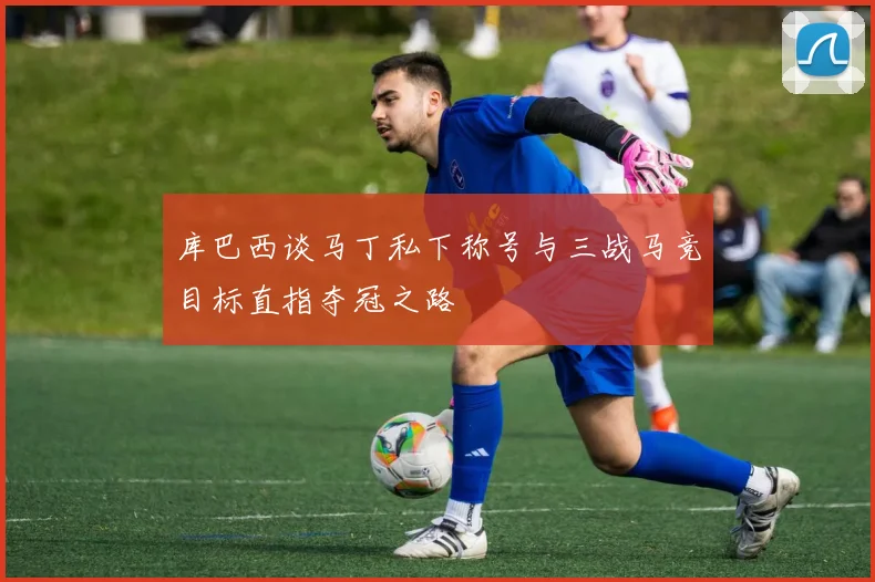 库巴西谈马丁私下称号与三战马竞目标直指夺冠之路