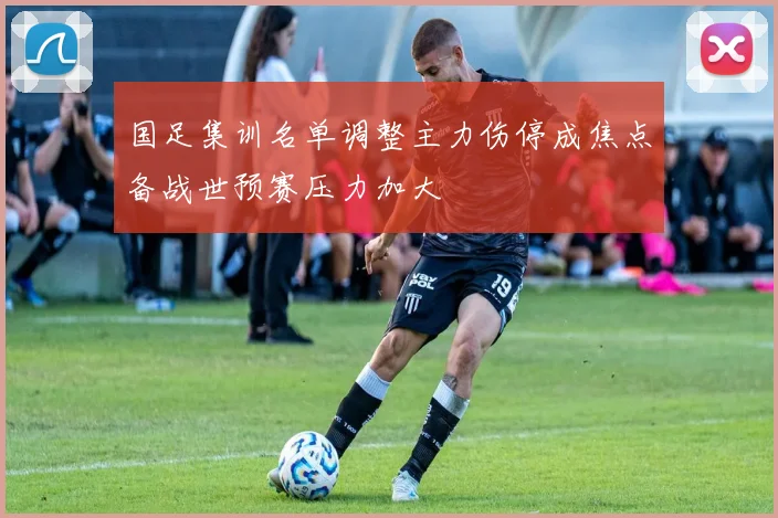 国足集训名单调整主力伤停成焦点备战世预赛压力加大