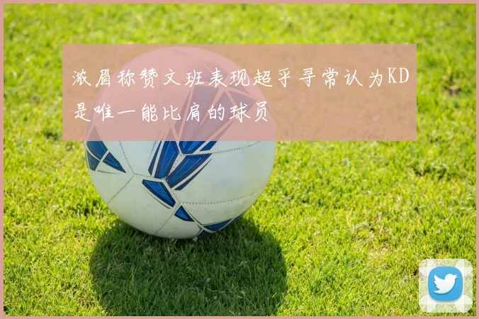 浓眉称赞文班表现超乎寻常认为KD是唯一能比肩的球员