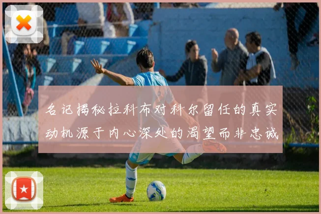 名记揭秘拉科布对科尔留任的真实动机源于内心深处的渴望而非忠诚