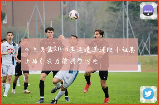 中国男篮2016奥运遭遇连败小组赛出局引发后续调整讨论