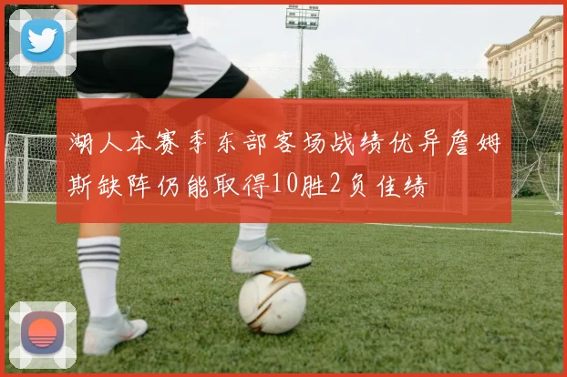 湖人本赛季东部客场战绩优异詹姆斯缺阵仍能取得10胜2负佳绩
