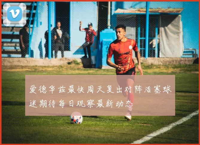 爱德华兹最快周天复出对阵活塞球迷期待每日观察最新动态
