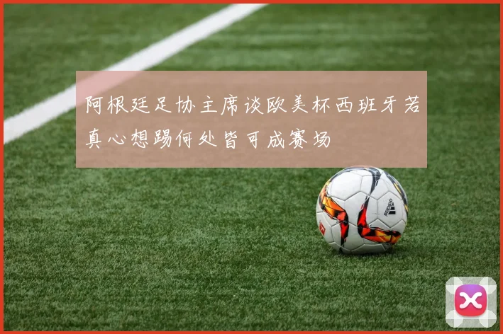 阿根廷足协主席谈欧美杯西班牙若真心想踢何处皆可成赛场