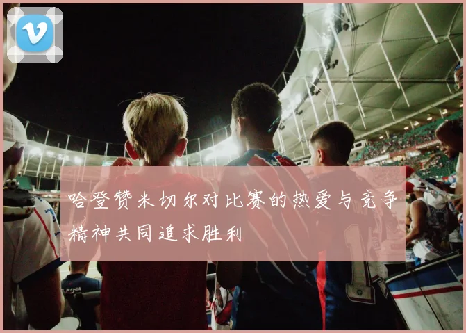 哈登赞米切尔对比赛的热爱与竞争精神共同追求胜利