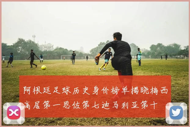 阿根廷足球历史身价榜单揭晓梅西高居第一恩佐第七迪马利亚第十