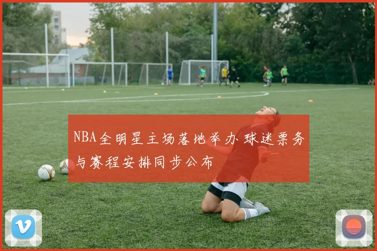 NBA全明星主场落地举办 球迷票务与赛程安排同步公布