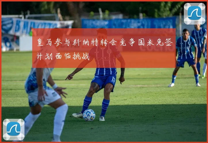 皇马参与科纳特转会竞争国米免签计划面临挑战